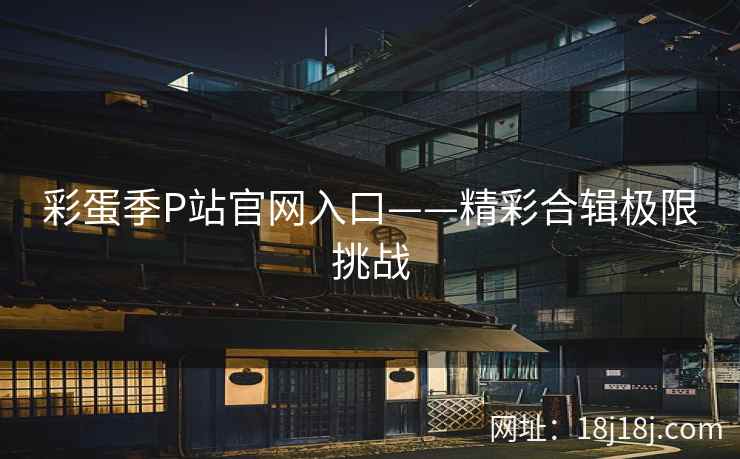 彩蛋季P站官网入口——精彩合辑极限挑战