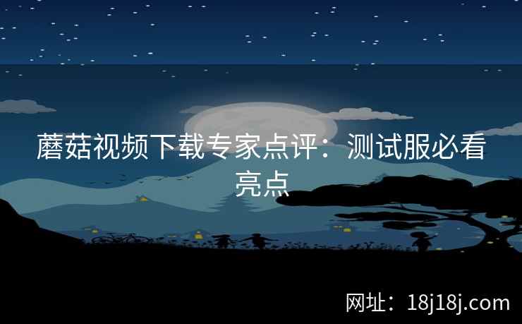 蘑菇视频下载专家点评：测试服必看亮点