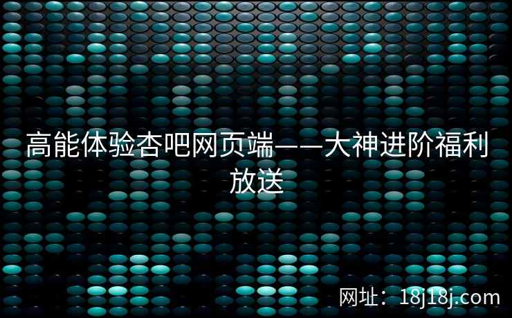 高能体验杏吧网页端——大神进阶福利放送