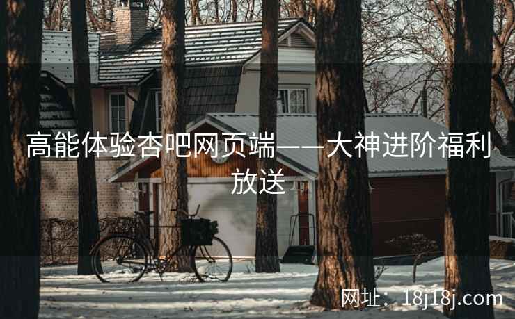 高能体验杏吧网页端——大神进阶福利放送