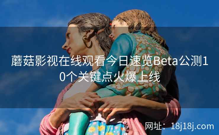 蘑菇影视在线观看今日速览Beta公测10个关键点火爆上线