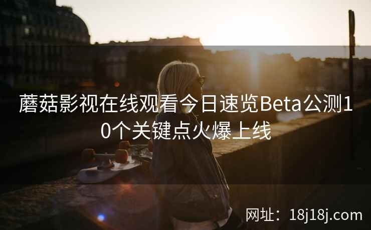 蘑菇影视在线观看今日速览Beta公测10个关键点火爆上线