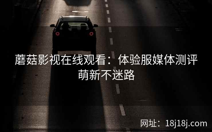 蘑菇影视在线观看：体验服媒体测评萌新不迷路