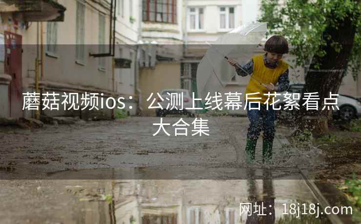 蘑菇视频ios：公测上线幕后花絮看点大合集