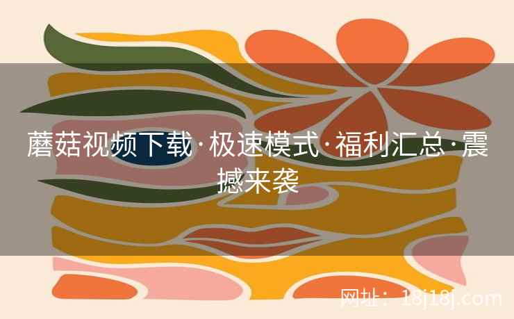 蘑菇视频下载·极速模式·福利汇总·震撼来袭
