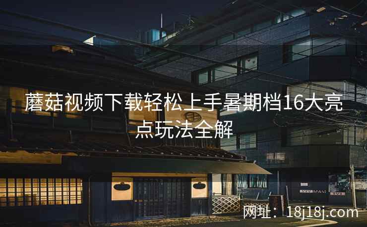 蘑菇视频下载轻松上手暑期档16大亮点玩法全解