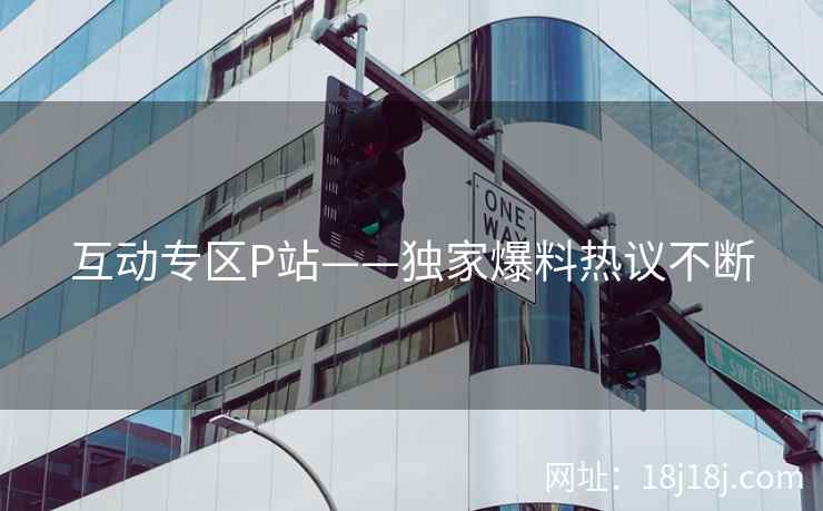 互动专区P站——独家爆料热议不断