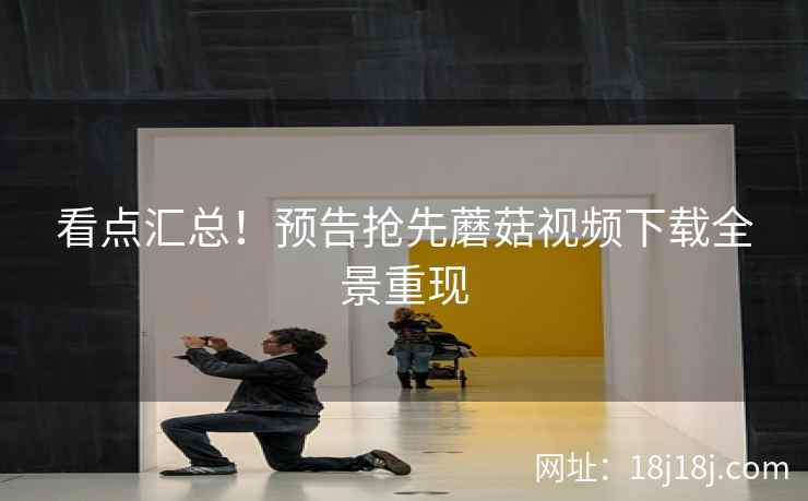 看点汇总！预告抢先蘑菇视频下载全景重现