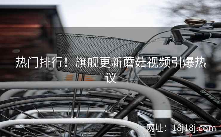 热门排行！旗舰更新蘑菇视频引爆热议